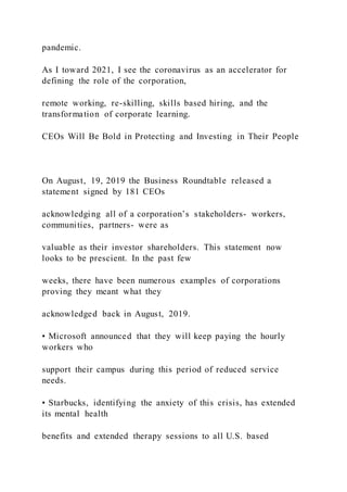 pandemic.
As I toward 2021, I see the coronavirus as an accelerator for
defining the role of the corporation,
remote working, re-skilling, skills based hiring, and the
transformation of corporate learning.
CEOs Will Be Bold in Protecting and Investing in Their People
On August, 19, 2019 the Business Roundtable released a
statement signed by 181 CEOs
acknowledging all of a corporation’s stakeholders- workers,
communities, partners- were as
valuable as their investor shareholders. This statement now
looks to be prescient. In the past few
weeks, there have been numerous examples of corporations
proving they meant what they
acknowledged back in August, 2019.
• Microsoft announced that they will keep paying the hourly
workers who
support their campus during this period of reduced service
needs.
• Starbucks, identifying the anxiety of this crisis, has extended
its mental health
benefits and extended therapy sessions to all U.S. based
 