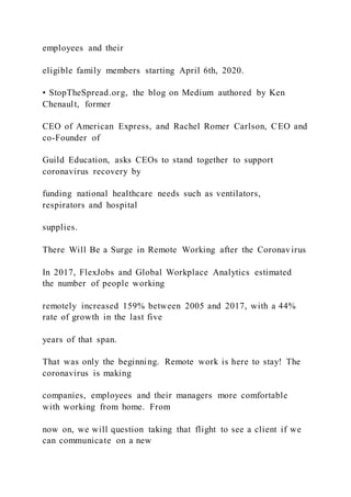 employees and their
eligible family members starting April 6th, 2020.
• StopTheSpread.org, the blog on Medium authored by Ken
Chenault, former
CEO of American Express, and Rachel Romer Carlson, CEO and
co-Founder of
Guild Education, asks CEOs to stand together to support
coronavirus recovery by
funding national healthcare needs such as ventilators,
respirators and hospital
supplies.
There Will Be a Surge in Remote Working after the Coronavirus
In 2017, FlexJobs and Global Workplace Analytics estimated
the number of people working
remotely increased 159% between 2005 and 2017, with a 44%
rate of growth in the last five
years of that span.
That was only the beginning. Remote work is here to stay! The
coronavirus is making
companies, employees and their managers more comfortable
with working from home. From
now on, we will question taking that flight to see a client if we
can communicate on a new
 