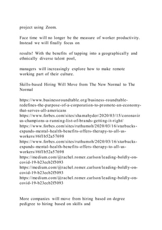 project using Zoom.
Face time will no longer be the measure of worker productivity.
Instead we will finally focus on
results! With the benefits of tapping into a geographically and
ethnically diverse talent pool,
managers will increasingly explore how to make remote
working part of their culture.
Skills-based Hiring Will Move from The New Normal to The
Normal
https://www.businessroundtable.org/business-roundtable-
redefines-the-purpose-of-a-corporation-to-promote-an-economy-
that-serves-all-americans
https://www.forbes.com/sites/sha mahyder/2020/03/15/coronavir
us-champions-a-running-list-of-brands-getting-it-right/
https://www.forbes.com/sites/ruthumoh/2020/03/16/starbucks-
expands-mental-health-benefits-offers-therapy-to-all-us-
workers/#6f1b52a57698
https://www.forbes.com/sites/ruthumoh/2020/03/16/starbucks-
expands-mental-health-benefits-offers-therapy-to-all-us-
workers/#6f1b52a57698
https://medium.com/@rachel.romer.carlson/leading-boldly-on-
covid-19-b23ecb2f5093
https://medium.com/@rachel.romer.carlson/leading-boldly-on-
covid-19-b23ecb2f5093
https://medium.com/@rachel.romer.carlson/leading-boldly-on-
covid-19-b23ecb2f5093
More companies will move from hiring based on degree
pedigree to hiring based on skills and
 