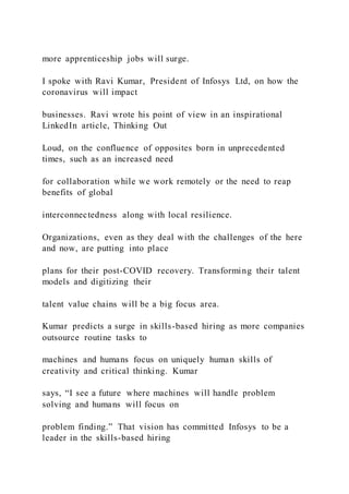 more apprenticeship jobs will surge.
I spoke with Ravi Kumar, President of Infosys Ltd, on how the
coronavirus will impact
businesses. Ravi wrote his point of view in an inspirational
LinkedIn article, Thinking Out
Loud, on the confluence of opposites born in unprecedented
times, such as an increased need
for collaboration while we work remotely or the need to reap
benefits of global
interconnectedness along with local resilience.
Organizations, even as they deal with the challenges of the here
and now, are putting into place
plans for their post-COVID recovery. Transforming their talent
models and digitizing their
talent value chains will be a big focus area.
Kumar predicts a surge in skills-based hiring as more companies
outsource routine tasks to
machines and humans focus on uniquely human skills of
creativity and critical thinking. Kumar
says, “I see a future where machines will handle problem
solving and humans will focus on
problem finding.” That vision has committed Infosys to be a
leader in the skills-based hiring
 