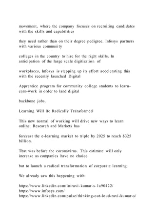 movement, where the company focuses on recruiting candidates
with the skills and capabilities
they need rather than on their degree pedigree. Infosys partners
with various community
colleges in the country to hire for the right skills. In
anticipation of the large scale digitization of
workplaces, Infosys is stepping up its effort accelerating this
with the recently launched Digital
Apprentice program for community college students to learn-
earn-work in order to land digital
backbone jobs.
Learning Will Be Radically Transformed
This new normal of working will drive new ways to learn
online. Research and Markets has
forecast the e-learning market to triple by 2025 to reach $325
billion.
That was before the coronavirus. This estimate will only
increase as companies have no choice
but to launch a radical transformation of corporate learning.
We already saw this happening with:
https://www.linkedin.com/in/ravi-kumar-s-1a90422/
https://www.infosys.com/
https://www.linkedin.com/pulse/thinking-out-loud-ravi-kumar-s/
 