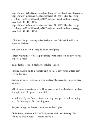 https://www.linkedin.com/pulse/thinking-out-loud-ravi-kumar-s/
https://www.forbes.com/sites/tjmccue/2018/07/31/e-learning-
climbing-to-325-billion-by-2025-uf-canvas-absorb-schoology-
moodle/#19924fb53b39
https://www.forbes.com/sites/tjmccue/2018/07/31/e-learning-
climbing-to-325-billion-by-2025-uf-canvas-absorb-schoology-
moodle/#19924fb53b39
• Walmart is partnering with Strivr to use Virtual Reality to
prepare Walmart
workers for Black Friday in store shopping;
• Best Western Hotels is partnering with Mursion to use virtual
reality to train
front desk clerks in problem solving skills;
• Home Depot built a mobile app to train new hires while they
are on the job,
sharing product information to reduce the need for face to face
training.
All of these experiments will be accelerated as business leaders
disrupt their old practices which
relied heavily on face to face learning and pivot to developing
proof of concepts for learning on-
the-job using the latest consumer technologies.
Chris Pirie, former CLO of Microsoft and lead faculty for
online course Radical Transformation
 