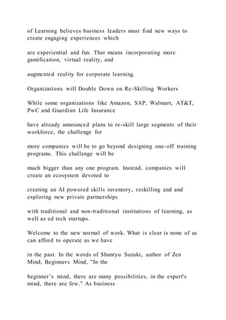 of Learning believes business leaders must find new ways to
create engaging experiences which
are experiential and fun. That means incorporating more
gamification, virtual reality, and
augmented reality for corporate learning.
Organizations will Double Down on Re-Skilling Workers
While some organizations like Amazon, SAP, Walmart, AT&T,
PwC and Guardian Life Insurance
have already announced plans to re-skill large segments of their
workforce, the challenge for
more companies will be to go beyond designing one-off training
programs. This challenge will be
much bigger than any one program. Instead, companies will
create an ecosystem devoted to
creating an AI powered skills inventory, reskilling and and
exploring new private partnerships
with traditional and non-traditional institutions of learning, as
well as ed tech startups.
Welcome to the new normal of work. What is clear is none of us
can afford to operate as we have
in the past. In the words of Shunryu Suzuki, author of Zen
Mind, Beginners Mind, "In the
beginner’s mind, there are many possibilities, in the expert's
mind, there are few." As business
 