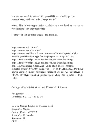 leaders we need to see all the possibilities, challenge our
perceptions, and lead this disruption of
work. This is our opportunity to show how we lead in a crisis as
we navigate the unprecedented
journey in the coming weeks and months.
https://www.strivr.com/
https://www.mursion.com/
https://www.mobilemarketer.com/news/home-depot-builds-
mobile-gamification-app-for-employee-training/517165/
https://futureworkplace.com/academy/courses/learning/
https://futureworkplace.com/academy/courses/learning/
https://www.amazon.com/Zen-Mind-Beginners-Informal-
Meditation/dp/1590308492/ref=sr_1_3?crid=MT8GJW229FH6&
keywords=zen+mind+beginners+mind+by+shunryu+suzuki&qid
=1576418751&s=books&sprefix=Zen+Mind+%2Caps%2C148&s
r=1-3
College of Administrative and Financial Sciences
Assignment 1
Deadline: 6/3/2021 @ 23:59
Course Name: Logistics Management
Student’s Name:
Course Code: MGT322
Student’s ID Number:
Semester: II
CRN:
 
