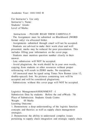 Academic Year: 1441/1442 H
For Instructor’s Use only
Instructor’s Name:
Students’ Grade:
Level of Marks:
Instructions – PLEASE READ THEM CAREFULLY
· The Assignment must be submitted on Blackboard (WORD
format only) via allocated folder.
· Assignments submitted through email will not be accepted.
· Students are advised to make their work clear and well
presented, marks may be reduced for poor presentation. This
includes filling your information on the cover page.
· Students must mention question number clearly in their
answer.
· Late submission will NOT be accepted.
· Avoid plagiarism, the work should be in your own words,
copying from students or other resources without proper
referencing will result in ZERO marks. No exceptions.
· All answered must be typed using Times New Roman (size 12,
double-spaced) font. No pictures containing text will be
accepted and will be considered plagiarism).
· Submissions without this cover page will NOT be accepted.
Logistics ManagementASSIGNMENT -1
Submission Date by students: Before the end ofWeek- 7th
Place of Submission: Students Grade Centre
Weight: 05 Marks
Learning Outcome:
1. Demonstrate a deep understanding of the logistic function
concepts and theories as well as supply chain management
strategies.
2. Demonstrate the ability to understand complex issues
pertaining to supply chain integration and strategic supply chain
 