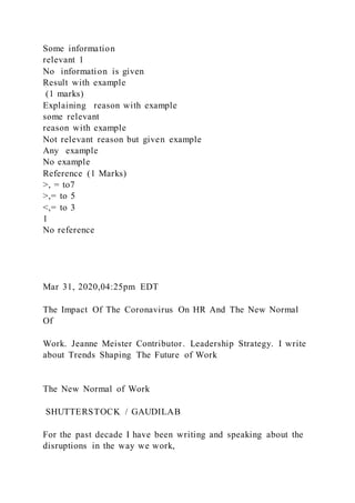 Some information
relevant 1
No information is given
Result with example
(1 marks)
Explaining reason with example
some relevant
reason with example
Not relevant reason but given example
Any example
No example
Reference (1 Marks)
>, = to7
>,= to 5
<,= to 3
1
No reference
Mar 31, 2020,04:25pm EDT
The Impact Of The Coronavirus On HR And The New Normal
Of
Work. Jeanne Meister Contributor. Leadership Strategy. I write
about Trends Shaping The Future of Work
The New Normal of Work
SHUTTERSTOCK / GAUDILAB
For the past decade I have been writing and speaking about the
disruptions in the way we work,
 