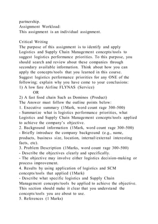 partnership.
Assignment Workload:
This assignment is an individual assignment.
Critical Writing
The purpose of this assignment is to identify and apply
Logistics and Supply Chain Management concepts/tools to
suggest logistics performance priorities. To this purpose, you
should search and review about these companies through
secondary available information. Think about how you can
apply the concepts/tools that you learned in this course.
Suggest logistics performance priorities for any ONE of the
following; explain why you have come to your conclusions:
1) A low fare Airline FLYNAS (Service)
OR
2) A fast food chain Such as Dominos (Product)
The Answer must follow the outline points below:
1. Executive summary (1Mark, word count rage 300-500)
- Summarize what is logistics performance priorities, what
Logistics and Supply Chain Management concepts/tools applied
to achieve the company’s objective.
2. Background information (1Mark, word count rage 300-500)
- Briefly introduce the company background (e.g., name,
products, business size, location, internal/external interesting
facts, etc).
3. Problem Description (1Marks, word count rage 300-500)
- Describe the objectives clearly and specifically.
- The objective may involve either logistics decision-making or
process improvement.
4. Results by using application of logistics and SCM
concepts/tools that applied (1Mark)
- Describe what specific logistics and Supply Chain
Management concepts/tools be applied to achieve the objective.
This section should make it clear that you understand the
concepts/tools you are about to use.
5. References (1 Marks)
 