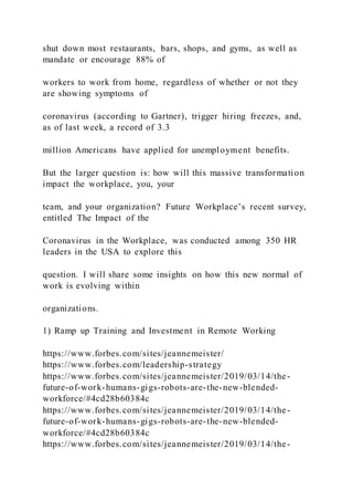 shut down most restaurants, bars, shops, and gyms, as well as
mandate or encourage 88% of
workers to work from home, regardless of whether or not they
are showing symptoms of
coronavirus (according to Gartner), trigger hiring freezes, and,
as of last week, a record of 3.3
million Americans have applied for unemployment benefits.
But the larger question is: how will this massive transformation
impact the workplace, you, your
team, and your organization? Future Workplace’s recent survey,
entitled The Impact of the
Coronavirus in the Workplace, was conducted among 350 HR
leaders in the USA to explore this
question. I will share some insights on how this new normal of
work is evolving within
organizations.
1) Ramp up Training and Investment in Remote Working
https://www.forbes.com/sites/jeannemeister/
https://www.forbes.com/leadership-strategy
https://www.forbes.com/sites/jeannemeister/2019/03/14/the-
future-of-work-humans-gigs-robots-are-the-new-blended-
workforce/#4cd28b60384c
https://www.forbes.com/sites/jeannemeister/2019/03/14/the-
future-of-work-humans-gigs-robots-are-the-new-blended-
workforce/#4cd28b60384c
https://www.forbes.com/sites/jeannemeister/2019/03/14/the-
 