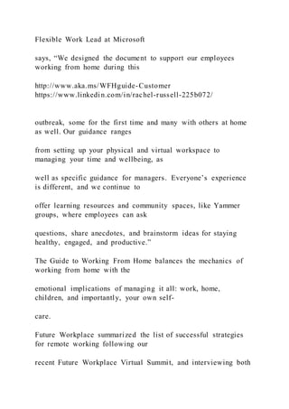 Flexible Work Lead at Microsoft
says, “We designed the document to support our employees
working from home during this
http://www.aka.ms/WFHguide-Customer
https://www.linkedin.com/in/rachel-russell-225b072/
outbreak, some for the first time and many with others at home
as well. Our guidance ranges
from setting up your physical and virtual workspace to
managing your time and wellbeing, as
well as specific guidance for managers. Everyone’s experience
is different, and we continue to
offer learning resources and community spaces, like Yammer
groups, where employees can ask
questions, share anecdotes, and brainstorm ideas for staying
healthy, engaged, and productive.”
The Guide to Working From Home balances the mechanics of
working from home with the
emotional implications of managing it all: work, home,
children, and importantly, your own self-
care.
Future Workplace summarized the list of successful strategies
for remote working following our
recent Future Workplace Virtual Summit, and interviewing both
 