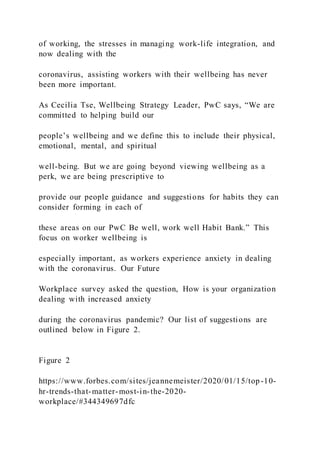 of working, the stresses in managing work-life integration, and
now dealing with the
coronavirus, assisting workers with their wellbeing has never
been more important.
As Cecilia Tse, Wellbeing Strategy Leader, PwC says, “We are
committed to helping build our
people’s wellbeing and we define this to include their physical,
emotional, mental, and spiritual
well-being. But we are going beyond viewing wellbeing as a
perk, we are being prescriptive to
provide our people guidance and suggestions for habits they can
consider forming in each of
these areas on our PwC Be well, work well Habit Bank.” This
focus on worker wellbeing is
especially important, as workers experience anxiety in dealing
with the coronavirus. Our Future
Workplace survey asked the question, How is your organization
dealing with increased anxiety
during the coronavirus pandemic? Our list of suggestions are
outlined below in Figure 2.
Figure 2
https://www.forbes.com/sites/jeannemeister/2020/01/15/top-10-
hr-trends-that-matter-most-in-the-2020-
workplace/#344349697dfc
 