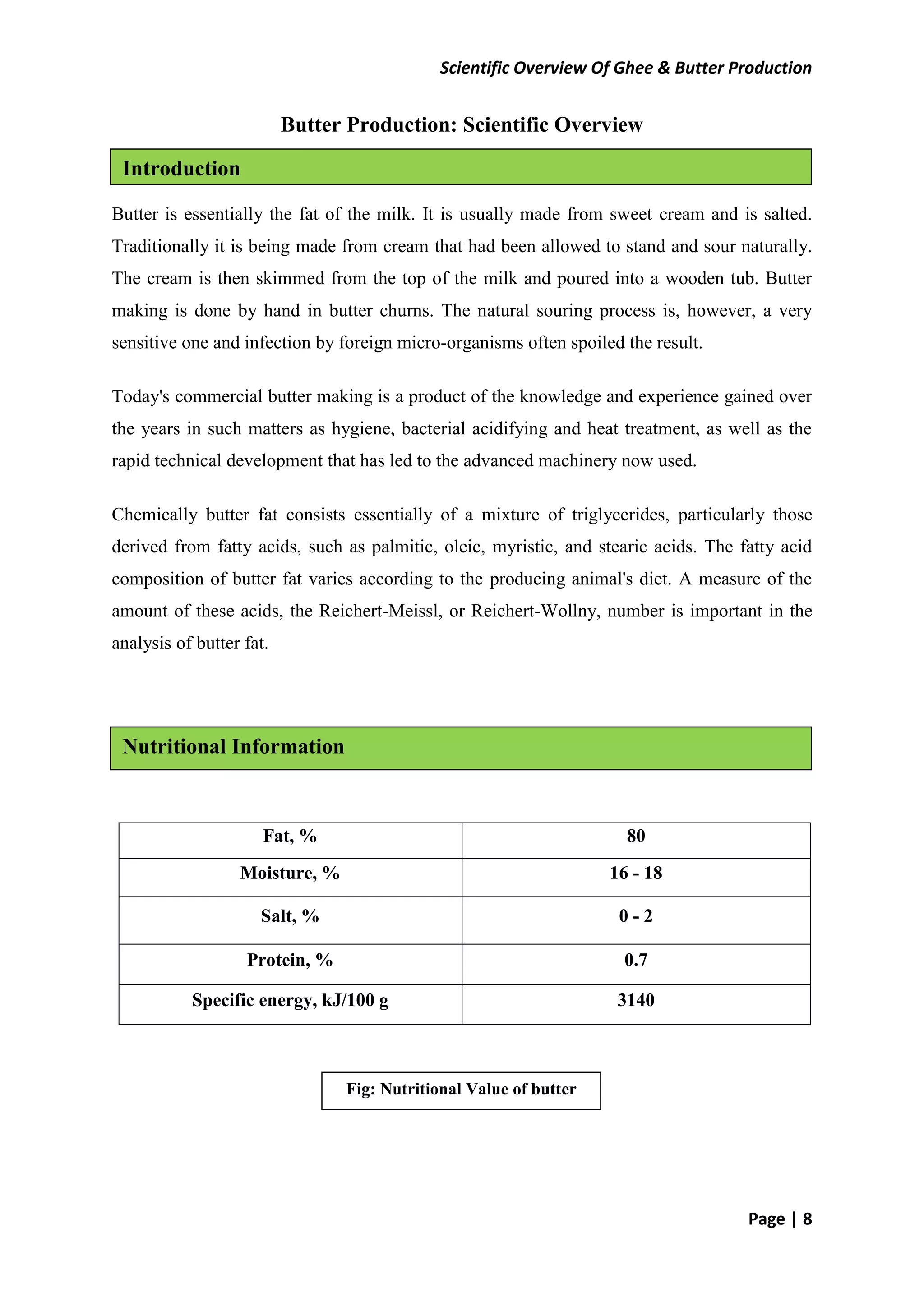 Scientific Overview Of Ghee & Butter Production
Page | 8
Butter Production: Scientific Overview
Butter is essentially the fat of the milk. It is usually made from sweet cream and is salted.
Traditionally it is being made from cream that had been allowed to stand and sour naturally.
The cream is then skimmed from the top of the milk and poured into a wooden tub. Butter
making is done by hand in butter churns. The natural souring process is, however, a very
sensitive one and infection by foreign micro-organisms often spoiled the result.
Today's commercial butter making is a product of the knowledge and experience gained over
the years in such matters as hygiene, bacterial acidifying and heat treatment, as well as the
rapid technical development that has led to the advanced machinery now used.
Chemically butter fat consists essentially of a mixture of triglycerides, particularly those
derived from fatty acids, such as palmitic, oleic, myristic, and stearic acids. The fatty acid
composition of butter fat varies according to the producing animal's diet. A measure of the
amount of these acids, the Reichert-Meissl, or Reichert-Wollny, number is important in the
analysis of butter fat.
Fat, % 80
Moisture, % 16 - 18
Salt, % 0 - 2
Protein, % 0.7
Specific energy, kJ/100 g 3140
Introduction
Nutritional Information
Fig: Nutritional Value of butter
 