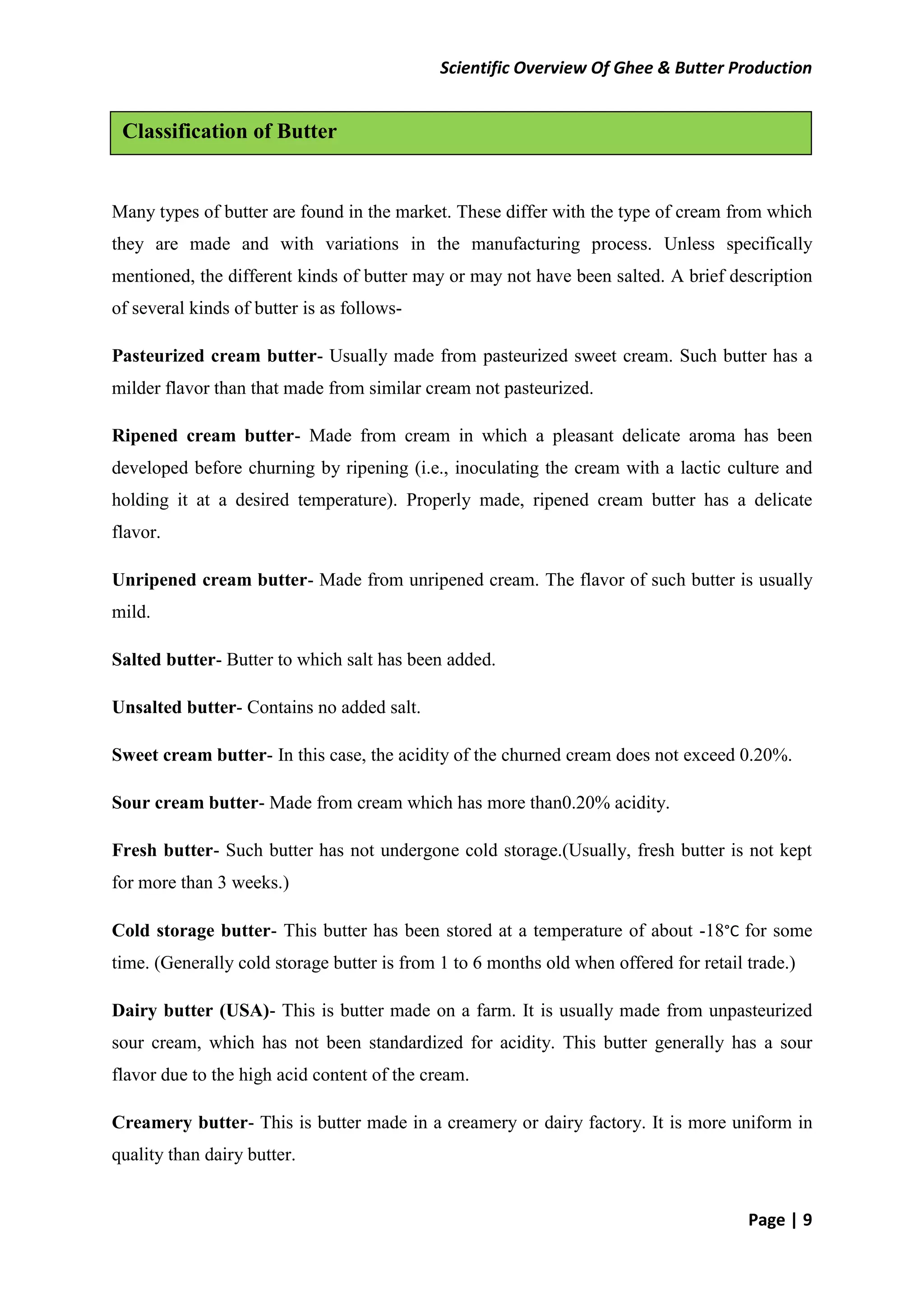 Scientific Overview Of Ghee & Butter Production
Page | 9
Many types of butter are found in the market. These differ with the type of cream from which
they are made and with variations in the manufacturing process. Unless specifically
mentioned, the different kinds of butter may or may not have been salted. A brief description
of several kinds of butter is as follows-
Pasteurized cream butter- Usually made from pasteurized sweet cream. Such butter has a
milder flavor than that made from similar cream not pasteurized.
Ripened cream butter- Made from cream in which a pleasant delicate aroma has been
developed before churning by ripening (i.e., inoculating the cream with a lactic culture and
holding it at a desired temperature). Properly made, ripened cream butter has a delicate
flavor.
Unripened cream butter- Made from unripened cream. The flavor of such butter is usually
mild.
Salted butter- Butter to which salt has been added.
Unsalted butter- Contains no added salt.
Sweet cream butter- In this case, the acidity of the churned cream does not exceed 0.20%.
Sour cream butter- Made from cream which has more than0.20% acidity.
Fresh butter- Such butter has not undergone cold storage.(Usually, fresh butter is not kept
for more than 3 weeks.)
Cold storage butter- This butter has been stored at a temperature of about -18°C for some
time. (Generally cold storage butter is from 1 to 6 months old when offered for retail trade.)
Dairy butter (USA)- This is butter made on a farm. It is usually made from unpasteurized
sour cream, which has not been standardized for acidity. This butter generally has a sour
flavor due to the high acid content of the cream.
Creamery butter- This is butter made in a creamery or dairy factory. It is more uniform in
quality than dairy butter.
Classification of Butter
 