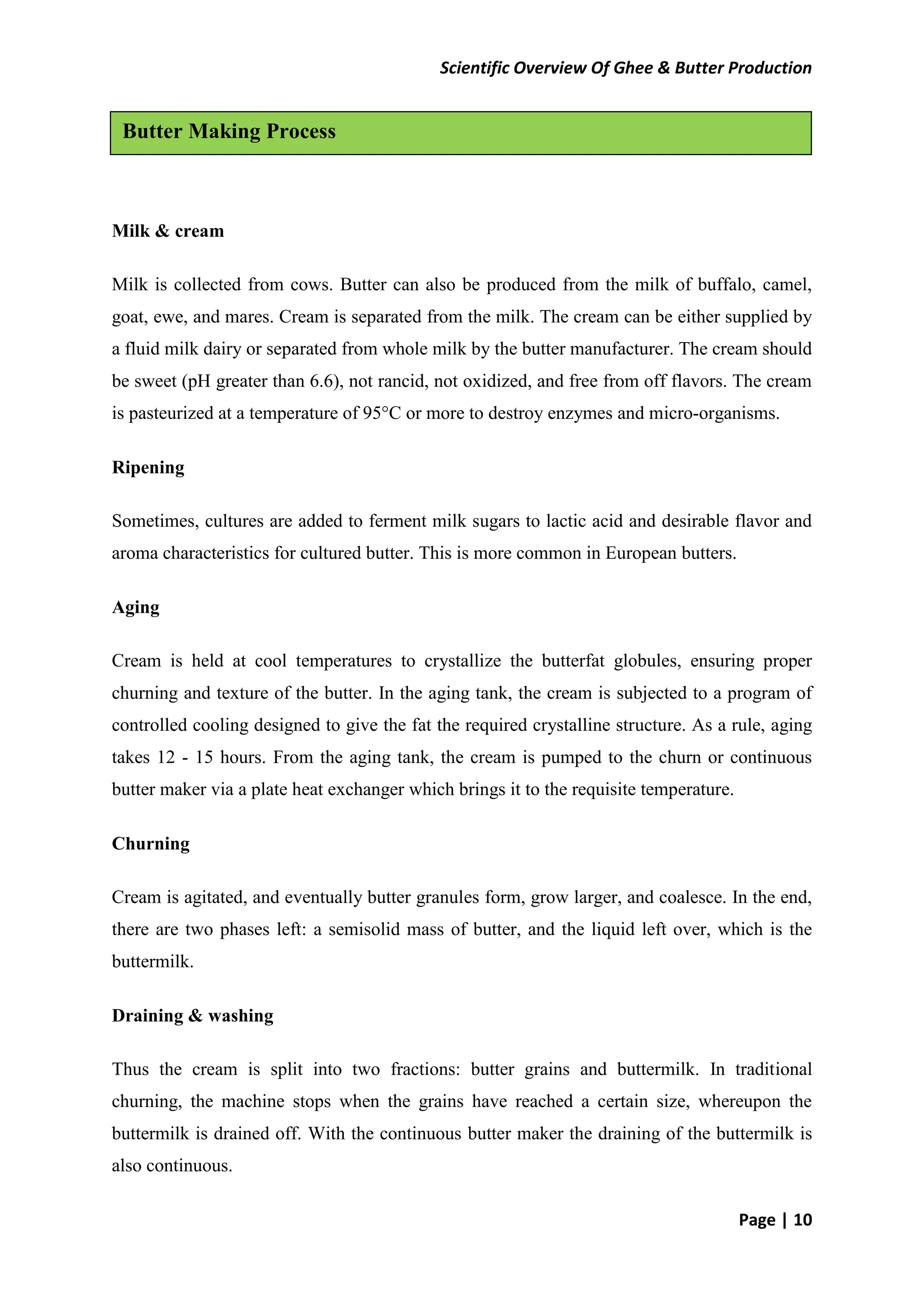 Scientific Overview Of Ghee & Butter Production
Page | 10
Milk & cream
Milk is collected from cows. Butter can also be produced from the milk of buffalo, camel,
goat, ewe, and mares. Cream is separated from the milk. The cream can be either supplied by
a fluid milk dairy or separated from whole milk by the butter manufacturer. The cream should
be sweet (pH greater than 6.6), not rancid, not oxidized, and free from off flavors. The cream
is pasteurized at a temperature of 95°C or more to destroy enzymes and micro-organisms.
Ripening
Sometimes, cultures are added to ferment milk sugars to lactic acid and desirable flavor and
aroma characteristics for cultured butter. This is more common in European butters.
Aging
Cream is held at cool temperatures to crystallize the butterfat globules, ensuring proper
churning and texture of the butter. In the aging tank, the cream is subjected to a program of
controlled cooling designed to give the fat the required crystalline structure. As a rule, aging
takes 12 - 15 hours. From the aging tank, the cream is pumped to the churn or continuous
butter maker via a plate heat exchanger which brings it to the requisite temperature.
Churning
Cream is agitated, and eventually butter granules form, grow larger, and coalesce. In the end,
there are two phases left: a semisolid mass of butter, and the liquid left over, which is the
buttermilk.
Draining & washing
Thus the cream is split into two fractions: butter grains and buttermilk. In traditional
churning, the machine stops when the grains have reached a certain size, whereupon the
buttermilk is drained off. With the continuous butter maker the draining of the buttermilk is
also continuous.
Butter Making Process
 