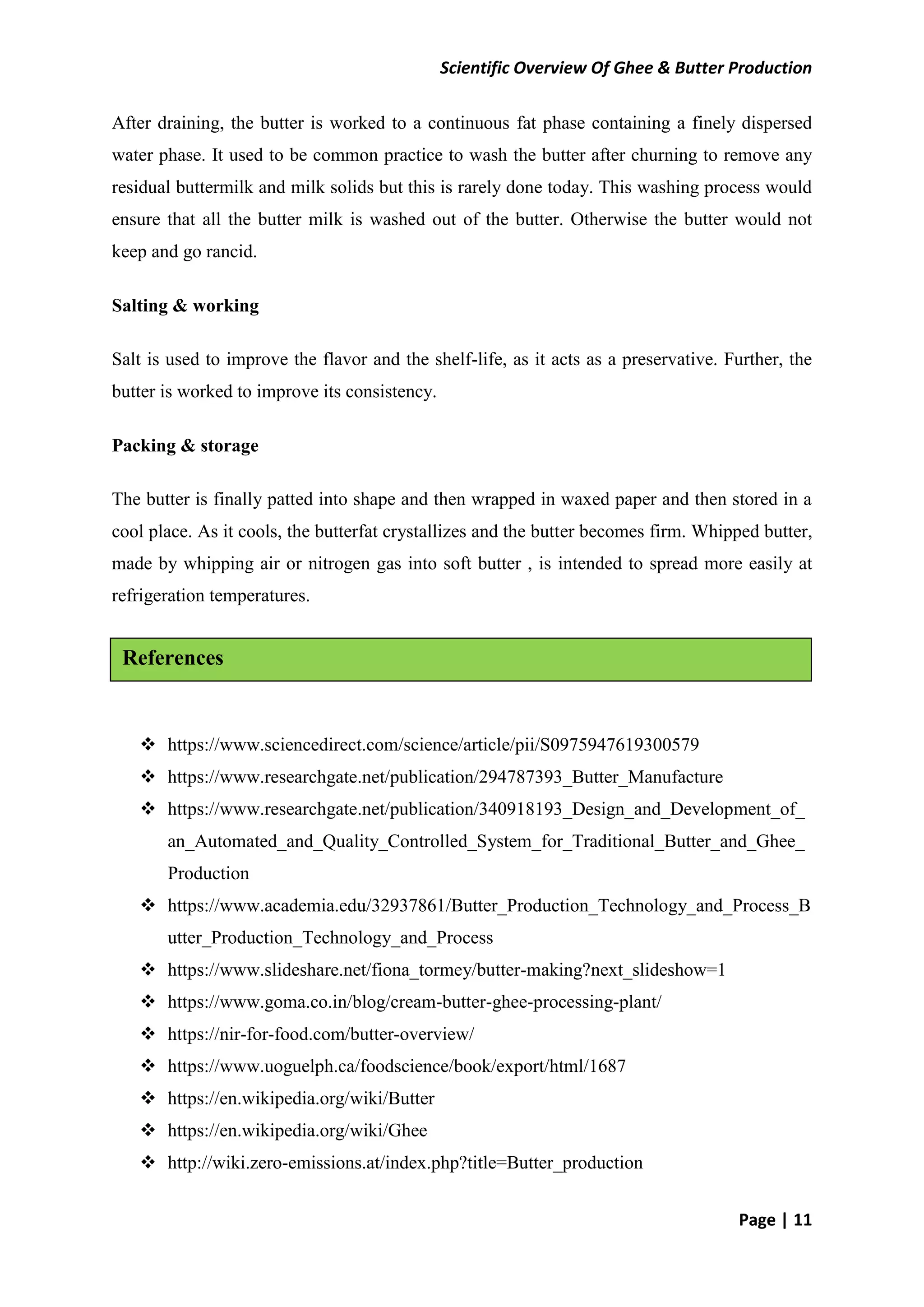 Scientific Overview Of Ghee & Butter Production
Page | 11
After draining, the butter is worked to a continuous fat phase containing a finely dispersed
water phase. It used to be common practice to wash the butter after churning to remove any
residual buttermilk and milk solids but this is rarely done today. This washing process would
ensure that all the butter milk is washed out of the butter. Otherwise the butter would not
keep and go rancid.
Salting & working
Salt is used to improve the flavor and the shelf-life, as it acts as a preservative. Further, the
butter is worked to improve its consistency.
Packing & storage
The butter is finally patted into shape and then wrapped in waxed paper and then stored in a
cool place. As it cools, the butterfat crystallizes and the butter becomes firm. Whipped butter,
made by whipping air or nitrogen gas into soft butter , is intended to spread more easily at
refrigeration temperatures.
 https://www.sciencedirect.com/science/article/pii/S0975947619300579
 https://www.researchgate.net/publication/294787393_Butter_Manufacture
 https://www.researchgate.net/publication/340918193_Design_and_Development_of_
an_Automated_and_Quality_Controlled_System_for_Traditional_Butter_and_Ghee_
Production
 https://www.academia.edu/32937861/Butter_Production_Technology_and_Process_B
utter_Production_Technology_and_Process
 https://www.slideshare.net/fiona_tormey/butter-making?next_slideshow=1
 https://www.goma.co.in/blog/cream-butter-ghee-processing-plant/
 https://nir-for-food.com/butter-overview/
 https://www.uoguelph.ca/foodscience/book/export/html/1687
 https://en.wikipedia.org/wiki/Butter
 https://en.wikipedia.org/wiki/Ghee
 http://wiki.zero-emissions.at/index.php?title=Butter_production
References
 