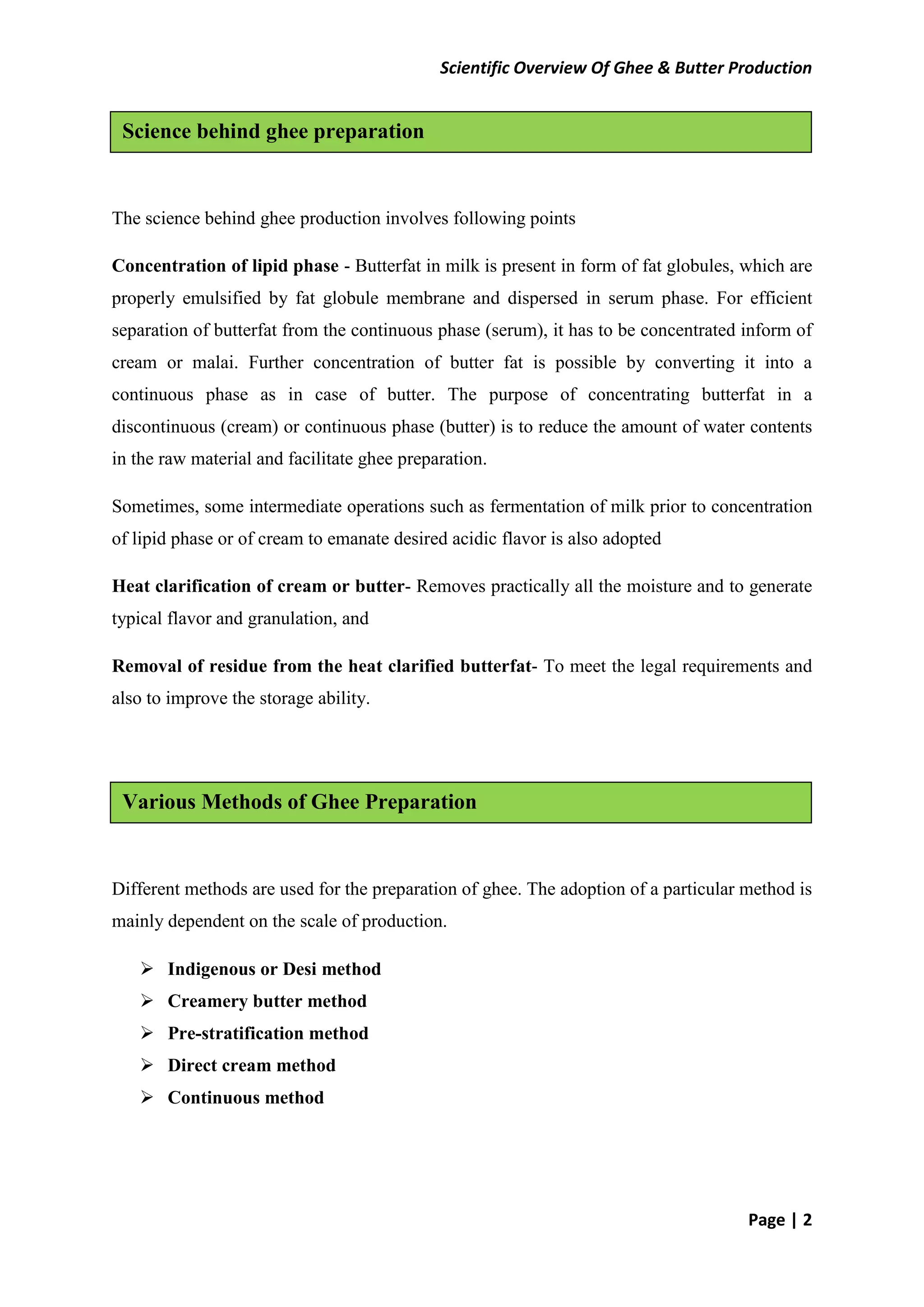Scientific Overview Of Ghee & Butter Production
Page | 2
The science behind ghee production involves following points
Concentration of lipid phase - Butterfat in milk is present in form of fat globules, which are
properly emulsified by fat globule membrane and dispersed in serum phase. For efficient
separation of butterfat from the continuous phase (serum), it has to be concentrated inform of
cream or malai. Further concentration of butter fat is possible by converting it into a
continuous phase as in case of butter. The purpose of concentrating butterfat in a
discontinuous (cream) or continuous phase (butter) is to reduce the amount of water contents
in the raw material and facilitate ghee preparation.
Sometimes, some intermediate operations such as fermentation of milk prior to concentration
of lipid phase or of cream to emanate desired acidic flavor is also adopted
Heat clarification of cream or butter- Removes practically all the moisture and to generate
typical flavor and granulation, and
Removal of residue from the heat clarified butterfat- To meet the legal requirements and
also to improve the storage ability.
Different methods are used for the preparation of ghee. The adoption of a particular method is
mainly dependent on the scale of production.
 Indigenous or Desi method
 Creamery butter method
 Pre-stratification method
 Direct cream method
 Continuous method
Various Methods of Ghee Preparation
Science behind ghee preparation
 