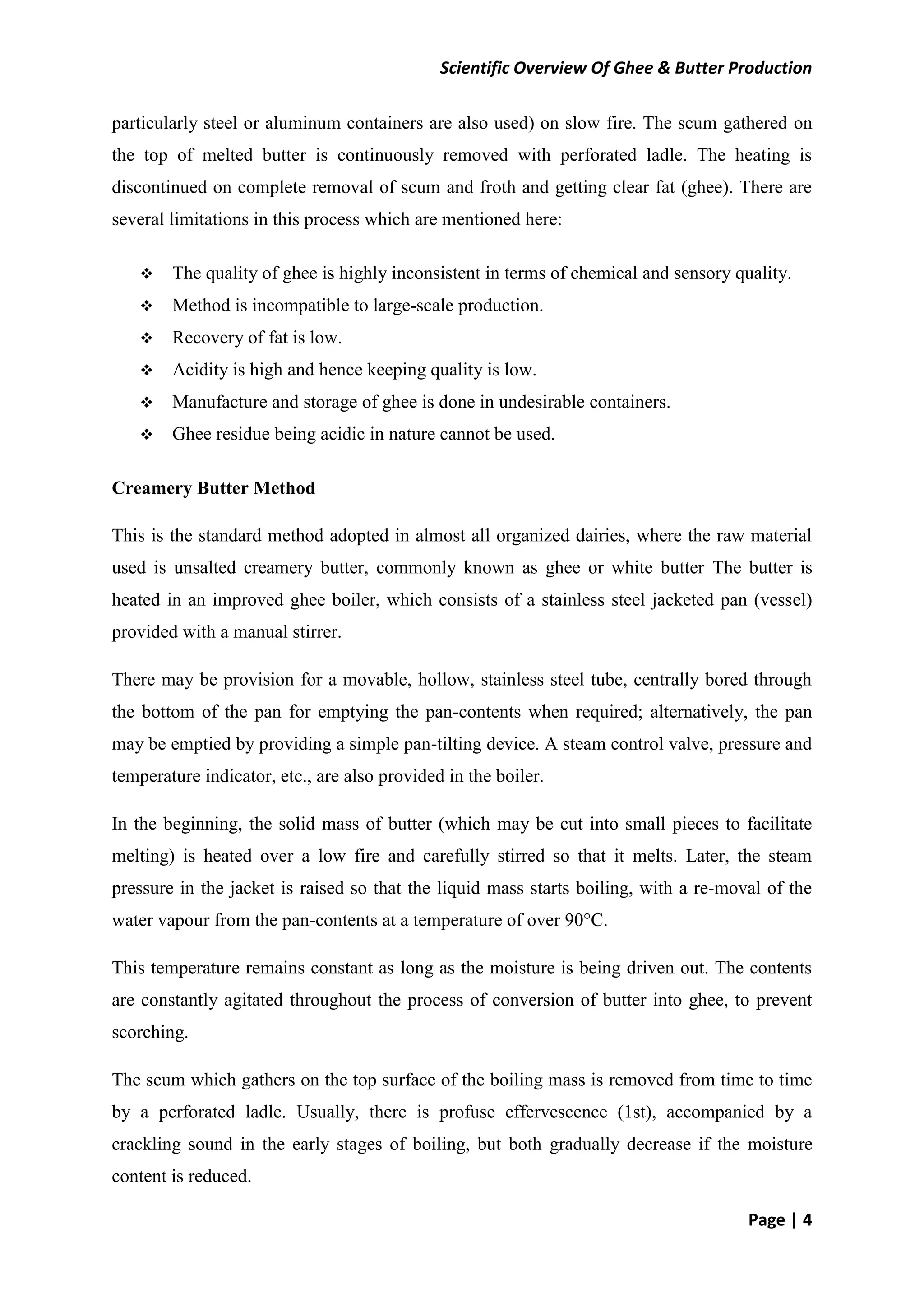 Scientific Overview Of Ghee & Butter Production
Page | 4
particularly steel or aluminum containers are also used) on slow fire. The scum gathered on
the top of melted butter is continuously removed with perforated ladle. The heating is
discontinued on complete removal of scum and froth and getting clear fat (ghee). There are
several limitations in this process which are mentioned here:
 The quality of ghee is highly inconsistent in terms of chemical and sensory quality.
 Method is incompatible to large-scale production.
 Recovery of fat is low.
 Acidity is high and hence keeping quality is low.
 Manufacture and storage of ghee is done in undesirable containers.
 Ghee residue being acidic in nature cannot be used.
Creamery Butter Method
This is the standard method adopted in almost all organized dairies, where the raw material
used is unsalted creamery butter, commonly known as ghee or white butter The butter is
heated in an improved ghee boiler, which consists of a stainless steel jacketed pan (vessel)
provided with a manual stirrer.
There may be provision for a movable, hollow, stainless steel tube, centrally bored through
the bottom of the pan for emptying the pan-contents when required; alternatively, the pan
may be emptied by providing a simple pan-tilting device. A steam control valve, pressure and
temperature indicator, etc., are also provided in the boiler.
In the beginning, the solid mass of butter (which may be cut into small pieces to facilitate
melting) is heated over a low fire and carefully stirred so that it melts. Later, the steam
pressure in the jacket is raised so that the liquid mass starts boiling, with a re-moval of the
water vapour from the pan-contents at a temperature of over 90°C.
This temperature remains constant as long as the moisture is being driven out. The contents
are constantly agitated throughout the process of conversion of butter into ghee, to prevent
scorching.
The scum which gathers on the top surface of the boiling mass is removed from time to time
by a perforated ladle. Usually, there is profuse effervescence (1st), accompanied by a
crackling sound in the early stages of boiling, but both gradually decrease if the moisture
content is reduced.
 