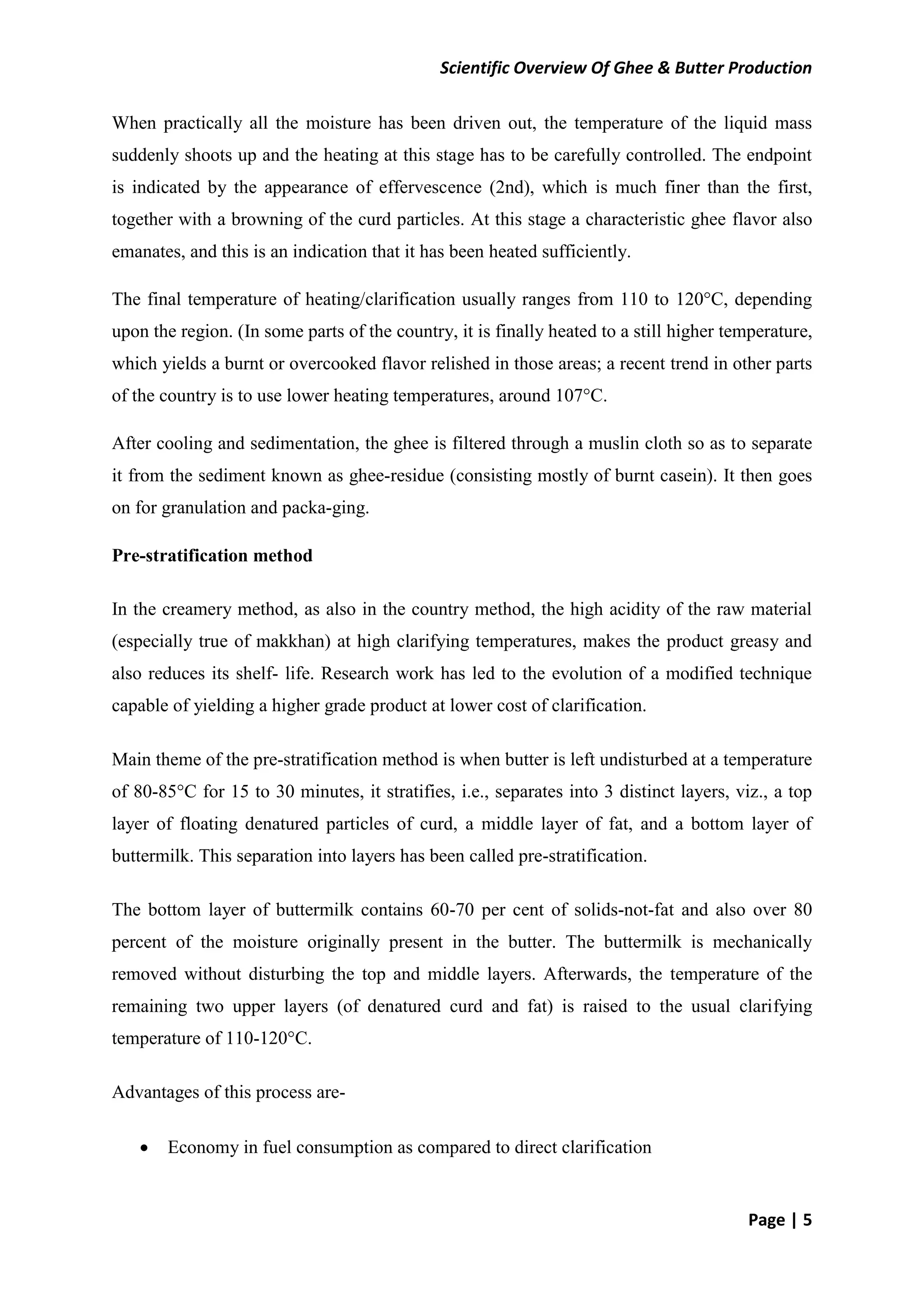 Scientific Overview Of Ghee & Butter Production
Page | 5
When practically all the moisture has been driven out, the temperature of the liquid mass
suddenly shoots up and the heating at this stage has to be carefully controlled. The endpoint
is indicated by the appearance of effervescence (2nd), which is much finer than the first,
together with a browning of the curd particles. At this stage a characteristic ghee flavor also
emanates, and this is an indication that it has been heated sufficiently.
The final temperature of heating/clarification usually ranges from 110 to 120°C, depending
upon the region. (In some parts of the country, it is finally heated to a still higher temperature,
which yields a burnt or overcooked flavor relished in those areas; a recent trend in other parts
of the country is to use lower heating temperatures, around 107°C.
After cooling and sedimentation, the ghee is filtered through a muslin cloth so as to separate
it from the sediment known as ghee-residue (consisting mostly of burnt casein). It then goes
on for granulation and packa-ging.
Pre-stratification method
In the creamery method, as also in the country method, the high acidity of the raw material
(especially true of makkhan) at high clarifying temperatures, makes the product greasy and
also reduces its shelf- life. Research work has led to the evolution of a modified technique
capable of yielding a higher grade product at lower cost of clarification.
Main theme of the pre-stratification method is when butter is left undisturbed at a temperature
of 80-85°C for 15 to 30 minutes, it stratifies, i.e., separates into 3 distinct layers, viz., a top
layer of floating denatured particles of curd, a middle layer of fat, and a bottom layer of
buttermilk. This separation into layers has been called pre-stratification.
The bottom layer of buttermilk contains 60-70 per cent of solids-not-fat and also over 80
percent of the moisture originally present in the butter. The buttermilk is mechanically
removed without disturbing the top and middle layers. Afterwards, the temperature of the
remaining two upper layers (of denatured curd and fat) is raised to the usual clarifying
temperature of 110-120°C.
Advantages of this process are-
 Economy in fuel consumption as compared to direct clarification
 