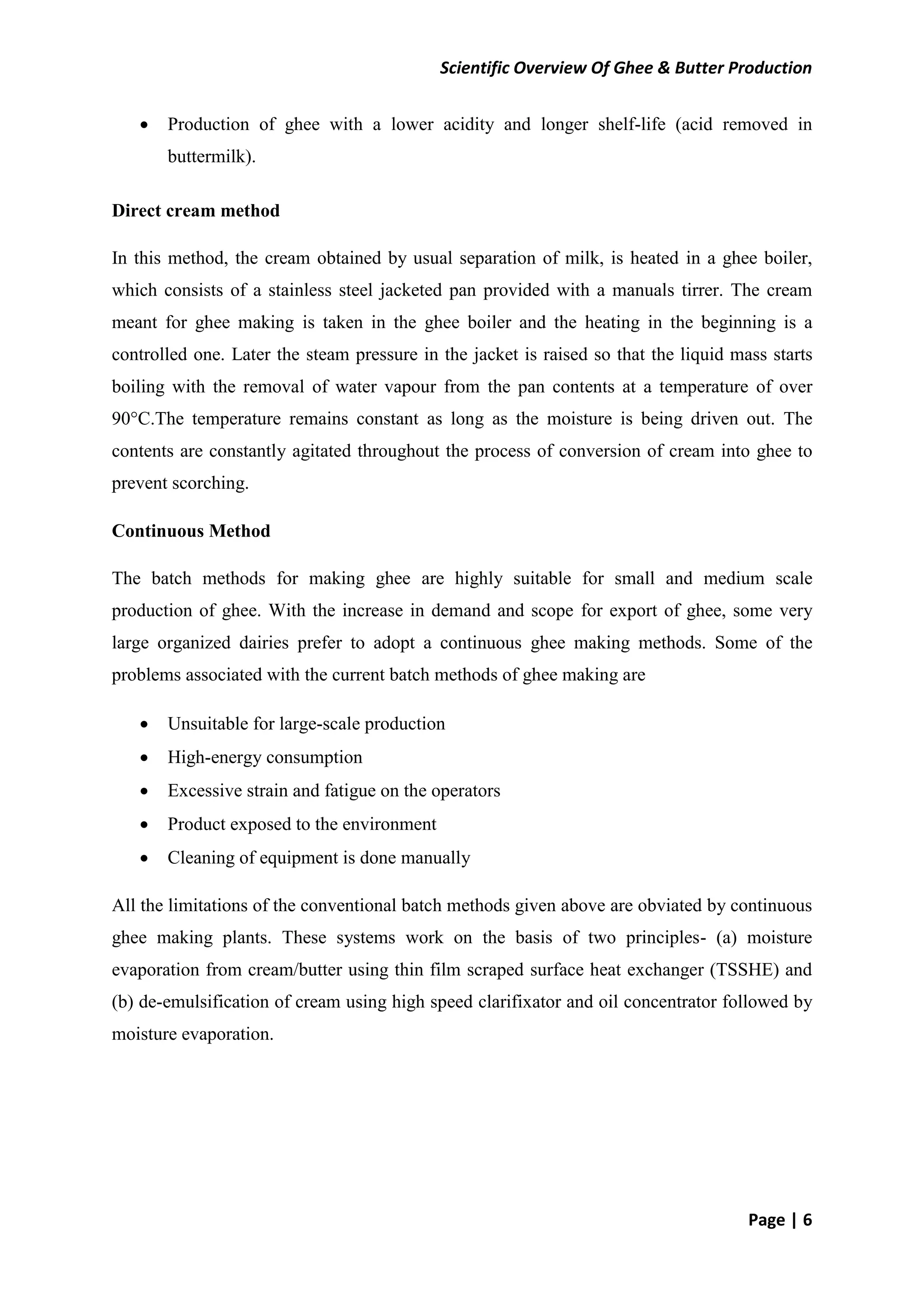 Scientific Overview Of Ghee & Butter Production
Page | 6
 Production of ghee with a lower acidity and longer shelf-life (acid removed in
buttermilk).
Direct cream method
In this method, the cream obtained by usual separation of milk, is heated in a ghee boiler,
which consists of a stainless steel jacketed pan provided with a manuals tirrer. The cream
meant for ghee making is taken in the ghee boiler and the heating in the beginning is a
controlled one. Later the steam pressure in the jacket is raised so that the liquid mass starts
boiling with the removal of water vapour from the pan contents at a temperature of over
90°C.The temperature remains constant as long as the moisture is being driven out. The
contents are constantly agitated throughout the process of conversion of cream into ghee to
prevent scorching.
Continuous Method
The batch methods for making ghee are highly suitable for small and medium scale
production of ghee. With the increase in demand and scope for export of ghee, some very
large organized dairies prefer to adopt a continuous ghee making methods. Some of the
problems associated with the current batch methods of ghee making are
 Unsuitable for large-scale production
 High-energy consumption
 Excessive strain and fatigue on the operators
 Product exposed to the environment
 Cleaning of equipment is done manually
All the limitations of the conventional batch methods given above are obviated by continuous
ghee making plants. These systems work on the basis of two principles- (a) moisture
evaporation from cream/butter using thin film scraped surface heat exchanger (TSSHE) and
(b) de-emulsification of cream using high speed clarifixator and oil concentrator followed by
moisture evaporation.
 