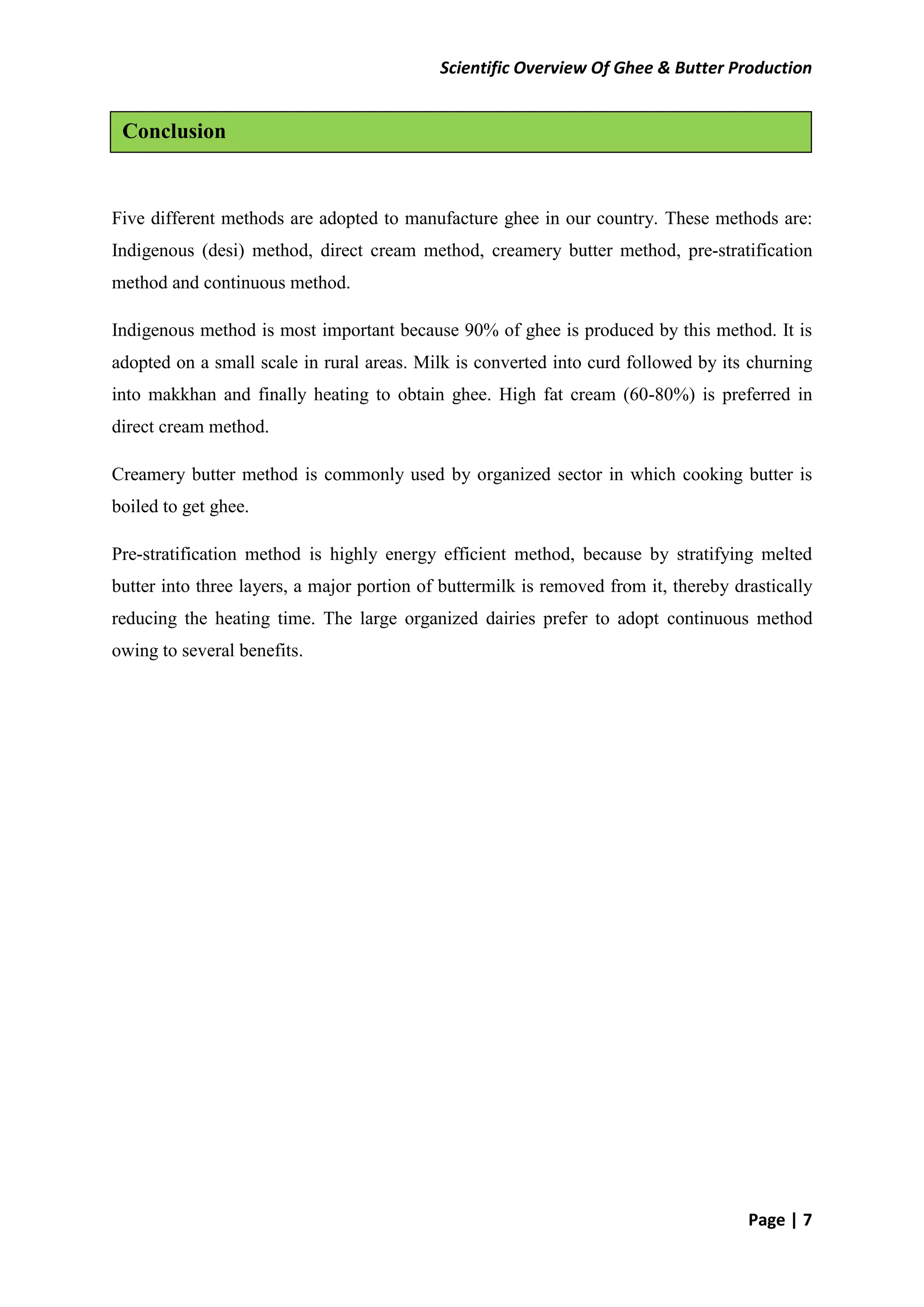 Scientific Overview Of Ghee & Butter Production
Page | 7
Five different methods are adopted to manufacture ghee in our country. These methods are:
Indigenous (desi) method, direct cream method, creamery butter method, pre-stratification
method and continuous method.
Indigenous method is most important because 90% of ghee is produced by this method. It is
adopted on a small scale in rural areas. Milk is converted into curd followed by its churning
into makkhan and finally heating to obtain ghee. High fat cream (60-80%) is preferred in
direct cream method.
Creamery butter method is commonly used by organized sector in which cooking butter is
boiled to get ghee.
Pre-stratification method is highly energy efficient method, because by stratifying melted
butter into three layers, a major portion of buttermilk is removed from it, thereby drastically
reducing the heating time. The large organized dairies prefer to adopt continuous method
owing to several benefits.
Conclusion
 
