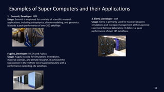 Examples of Super Computers and their Applications
1. Summit, Developer: IBM
Usage: Summit is employed for a variety of scientific research
applications, including astrophysics, climate modeling, and genomics.
It boasts a peak performance of over 200 petaflops.
Fugaku ,Developer: RIKEN and Fujitsu
Usage: Fugaku is used for simulations in medicine,
material sciences, and climate research. It achieved the
top position in the TOP500 list of supercomputers with a
performance exceeding 442 petaflops.
3. Sierra ,Developer: IBM
Usage: Sierra is primarily used for nuclear weapons
simulations and stockpile management at the Lawrence
Livermore National Laboratory. It delivers a peak
performance of over 125 petaflops.
11
 