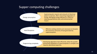 Supper computing challenges
Supercomputers require vast amounts of electrical
power to operate, often consuming megawatts of
energy. Managing energy efficiency is critical to
reducing operational costs and environmental
impact.
Effective cooling solutions are necessary to dissipate
the enormous amounts of heat generated by
supercomputers.
Developing algorithms that efficiently utilize the parallel
processing capabilities of supercomputers is complex and
requires specialized expertise.
Energy consumption
Heat Dissipation
Programming complexity
12
 