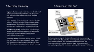 2. Memory Hierarchy
Registers: Registers are the fastest and smallest form of
memory, located directly within the CPU. They store
data and instructions temporarily during program
execution.
Cache Memory: Cache memory sits between the CPU
and main memory, serving as a high-speed buffer to
reduce memory access latency. It stores frequently
accessed data and instructions to expedite retrieval.
Main Memory (RAM): Main memory provides larger
storage capacity than cache memory but with longer
access times. It holds the data and instructions
required by active processes.
Secondary Storage: Secondary storage devices, such as
hard disk drives (HDDs) and solid-state drives (SSDs),
offer persistent storage for data and programs, albeit
with slower access speeds compared to main memory.
3. System on chip SoC
SoC architectures integrate all essential components of a computing
system onto a single chip, including processing units, memory controllers,
input/output interfaces, and system management functions. This
integration minimizes physical footprint, power consumption, and
manufacturing costs, while maximizing system performance and efficiency.
15
 
