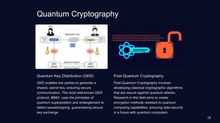 Quantum Cryptography
Quantum Key Distribution (QKD)
QKD enables two parties to generate a
shared, secret key, ensuring secure
communication. The most well-known QKD
protocol, BB84, uses the principles of
quantum superposition and entanglement to
detect eavesdropping, guaranteeing secure
key exchange.
Post-Quantum Cryptography
Post-Quantum Cryptography involves
developing classical cryptographic algorithms
that are secure against quantum attacks.
Research in this field aims to create
encryption methods resistant to quantum
computing capabilities, ensuring data security
in a future with quantum computers.
18
 