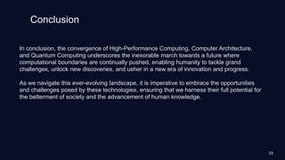 Conclusion
In conclusion, the convergence of High-Performance Computing, Computer Architecture,
and Quantum Computing underscores the inexorable march towards a future where
computational boundaries are continually pushed, enabling humanity to tackle grand
challenges, unlock new discoveries, and usher in a new era of innovation and progress.
As we navigate this ever-evolving landscape, it is imperative to embrace the opportunities
and challenges posed by these technologies, ensuring that we harness their full potential for
the betterment of society and the advancement of human knowledge.
19
 
