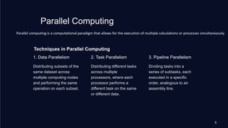 Techniques in Parallel Computing
1. Data Parallelism
Distributing subsets of the
same dataset across
multiple computing nodes
and performing the same
operation on each subset.
2. Task Parallelism
Distributing different tasks
across multiple
processors, where each
processor performs a
different task on the same
or different data.
3. Pipeline Parallelism
Dividing tasks into a
series of subtasks, each
executed in a specific
order, analogous to an
assembly line.
Parallel Computing
Parallel computing is a computational paradigm that allows for the execution of multiple calculations or processes simultaneously.
6
 
