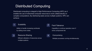 Distributed Computing
1 Scalability
Ability to handle increasing workloads
by adding more nodes.
2 Fault Tolerance
Capability to continue operation even if
some components fail.
3 Resource Sharing
Efficient utilization of resources across
multiple systems.
4 Concurrency
Multiple processes running simultaneously.
Distributed computing is integral to High-Performance Computing (HPC) as it
enables the use of networked computer resources to work collaboratively on
complex computations. By distributing tasks across multiple systems, HPC can
achieve;
8
 