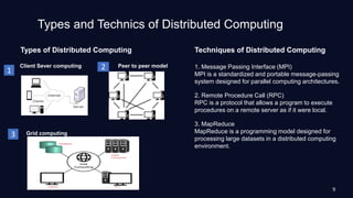 Types and Technics of Distributed Computing
Types of Distributed Computing Techniques of Distributed Computing
1. Message Passing Interface (MPI)
MPI is a standardized and portable message-passing
system designed for parallel computing architectures.
2. Remote Procedure Call (RPC)
RPC is a protocol that allows a program to execute
procedures on a remote server as if it were local.
3. MapReduce
MapReduce is a programming model designed for
processing large datasets in a distributed computing
environment.
Grid computing
Peer to peer model
1 2
3
Client Sever computing
9
 