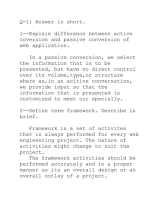 Q-1: Answer in short.

1--Explain difference between active
coversion and passive conversion of
web application.

   In a passive conversion, we select
the information that is to be
presented, but have no direct control
over its volume,type,or structure
where as,in an acitive conversation,
we provide input so that the
information that is presented is
customized to meet our specially.

2--Define term framework. Describe in
brief.

   Framework is a set of activites
that is always performed for every web
engineering project. The nature of
activities might change to suit the
project.
   The framework activities should be
performed accurately and in a proper
manner as its an overall design or an
overall outlay of a project.
 