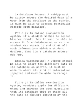 ix}Database Access: A webApp must
be ableto access the desired data of a
user from the database on the server.
it must be able to accessa particular
records from database.

   For e.g: In online examination
system, if a student wishes to access
his/her result then it must be able to
access it from database on server. a
student can access it and other all
such informations which a student
desires. Thus its a database access
Web App.

   x}Data Warehousing: A webapp should
be able to store the different data in
its database on server. it must be
able to store all kind of information
inputted and must be able to manage
it.

   For e.g: In online examination
system, students apply for different
exams and answers for each questions
then its database able to store all
the data or answers inputted by the
 
