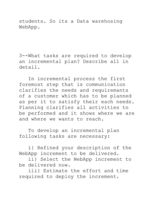 students. So its a Data warehosing
WebApp.




3--What tasks are required to develop
an incremental plan? Describe all in
detail.

   In incremental process the first
foremost step that is communication
clarifies the needs and requiremants
of a customer which has to be planned
as per it to satisfy their each needs.
Planning clarifies all activities to
be performed and it shows where we are
and where we wants to reach.

   To develop an incremental plan
following tasks are necessary:

   i} Refined your description of the
WebApp increment to be delivered.
   ii} Select the WebApp increment to
be delivered now.
   iii} Estimate the effort and time
required to deploy the increment.
 