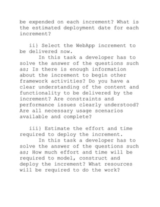 be expended on each increment? What is
the estimated deployment date for each
increment?

   ii} Select the WebApp increment to
be delivered now.
      In this task a developer has to
solve the answer of the questions such
as; Is there is enough information
about the increment to begin other
framework activities? Do you have a
clear understanding of the content and
functionality to be delivered by the
increment? Are constraints and
performance issues clearly understood?
Are all necessary usage scenarios
available and complete?

   iii} Estimate the effort and time
required to deploy the increment.
      In this task a developer has to
solve the answer of the questions such
as; How much effort and time will be
required to model, construct and
deploy the increment? What resources
will be required to do the work?
 