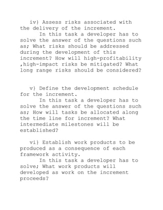 iv} Assess risks associated with
the delivery of the increment.
      In this task a developer has to
solve the answer of the questions such
as; What risks should be addressed
during the development of this
increment? How will high-profitability
,high-impact risks be mitigated? What
long range risks should be considered?


   v} Define the development schedule
for the increment.
      In this task a developer has to
solve the answer of the questions such
as; How will tasks be allocated along
the time line for increment? What
intermediate milestones will be
established?

   vi} Establish work products to be
produced as a consequence of each
framework activity.
      In this task a developer has to
solve; What work products will
developed as work on the increment
proceeds?
 