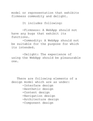 model or representation that exhibits
firmness commodity and delight.

     It includes following:

      -Firmness: A WebApp should not
have any bugs that exhibit its
functions.
      -Commodity: A WebApp should not
be suitable for the purpose for which
its intended.

      -Delight: The experience of
using the WebApp should be pleasurable
one.




   There are following elements of a
design model which are as under:
      -Interface design
      -Aesthetic design
      -Content design
      -Navigation design
      -Architecture design
      -Component design
 