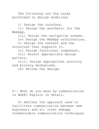 The following are the tasks
performed in design modeling:

   i} Design the inteface.
   ii} Design the aesthetic for the
WebApp.
   iii} Design the navigation scheme.
   iv} Design the WebApp architecture.
   v} Design the content and the
structure that supports it.
   vi} Design functional component.
   vii} Select appropriate design
pattern.
   viii} Design appropriate security
and privacy mechanisms.
   ix} Review the design.




2-- What do you mean by communication
in WebE? Explain in detail.

   It defines the approach used to
facilitate communication between web
engineers and all other webapp
stakeholders communication techniques
 