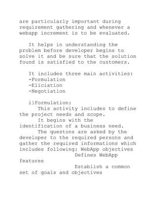 are particularly important during
requirement gathering and whenever a
webapp increment is to be evaluated.

   It helps in understanding the
problem before developer begins to
solve it and be sure that the solution
found is satisfied to the customers.

  It includes three main activities:
  -Formulation
  -Eliciation
  -Negotiation

   i}Formulation:
      This activity includes to define
the project needs and scope.
      It begins with the
identification of a business need.
      The questons are asked by the
developer to the required persons and
gather the required informations which
includes following: WebApp objectives
                  Defines WebApp
features
                  Establish a common
set of goals and objectives
 
