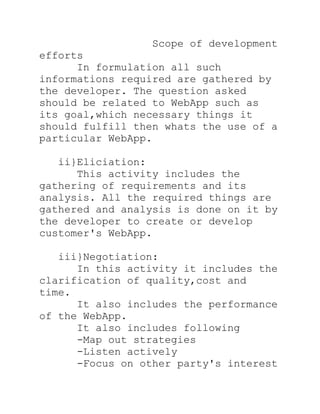 Scope of development
efforts
      In formulation all such
informations required are gathered by
the developer. The question asked
should be related to WebApp such as
its goal,which necessary things it
should fulfill then whats the use of a
particular WebApp.

   ii}Eliciation:
      This activity includes the
gathering of requirements and its
analysis. All the required things are
gathered and analysis is done on it by
the developer to create or develop
customer's WebApp.

   iii}Negotiation:
      In this activity it includes the
clarification of quality,cost and
time.
      It also includes the performance
of the WebApp.
      It also includes following
      -Map out strategies
      -Listen actively
      -Focus on other party's interest
 