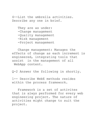 4--List the umbrella activities.
Describe any one in brief.

  They are as under:
  -Change management
  -Quality management
  -Risk management
  -Project management

   Change management: Manages the
effects of change as each increment is
engineered, integrating tools that
assist in the management of all
 WebApp content.

Q-2 Answer the following in shortly.

1-- Describe WebE methods resides
within the process framework.

   Framework is a set of activites
that is alwys performed for every web
engineering project. The nature of
activities might change to suit the
project.
 