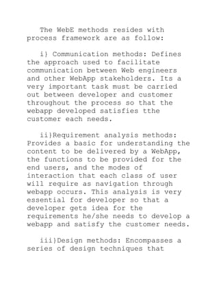 The WebE methods resides with
process framework are as follow:

   i} Communication methods: Defines
the approach used to facilitate
communication between Web engineers
and other WebApp stakeholders. Its a
very important task must be carried
out between developer and customer
throughout the process so that the
webapp developed satisfies tthe
customer each needs.

   ii}Requirement analysis methods:
Provides a basic for understanding the
content to be delivered by a WebApp,
the functions to be provided for the
end users, and the modes of
interaction that each class of user
will require as navigation through
webapp occurs. This analysis is very
essential for developer so that a
developer gets idea for the
requirements he/she needs to develop a
webapp and satisfy the customer needs.

   iii}Design methods: Encompasses a
series of design techniques that
 