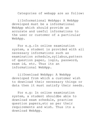 Categories of webapp are as follow:

   i}Informational WebApp: A WebApp
developed must be a informational
WebApp which should provide an
accurate and useful informations to
the user or customer of a particular
WebApp.

   For e.g.:In online examination
system, a student is provided with all
necessary informations such as
examination schedule,syllabus,pattern
of question paper, login, password,
exam id, etc. Thus its an
informational WebApp.

   ii}Download WebApp: A WebApp
developed from which a customer wish
to download their necessary things or
data then it must satisfy their needs.

   For e.g: In online examination
system, a student shouldbe able to
download exam schedule, practise
question papers,etc as per their
requirements and wish. Thus its a
download WebApp.
 