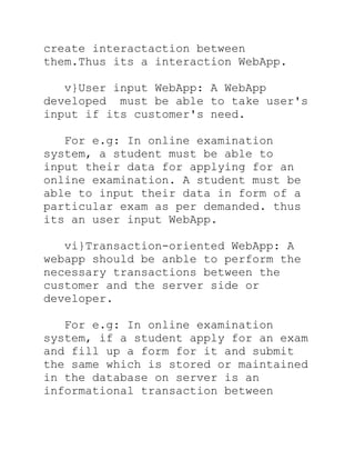 create interactaction between
them.Thus its a interaction WebApp.

   v}User input WebApp: A WebApp
developed must be able to take user's
input if its customer's need.

   For e.g: In online examination
system, a student must be able to
input their data for applying for an
online examination. A student must be
able to input their data in form of a
particular exam as per demanded. thus
its an user input WebApp.

   vi}Transaction-oriented WebApp: A
webapp should be anble to perform the
necessary transactions between the
customer and the server side or
developer.

   For e.g: In online examination
system, if a student apply for an exam
and fill up a form for it and submit
the same which is stored or maintained
in the database on server is an
informational transaction between
 