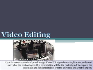 If you have ever considered purchasing a Video Editing software application, and aren’t sure what the best option is, this presentation will be the perfect guide to explain the essentials and fundamentals of what to purchase and what to expect. 