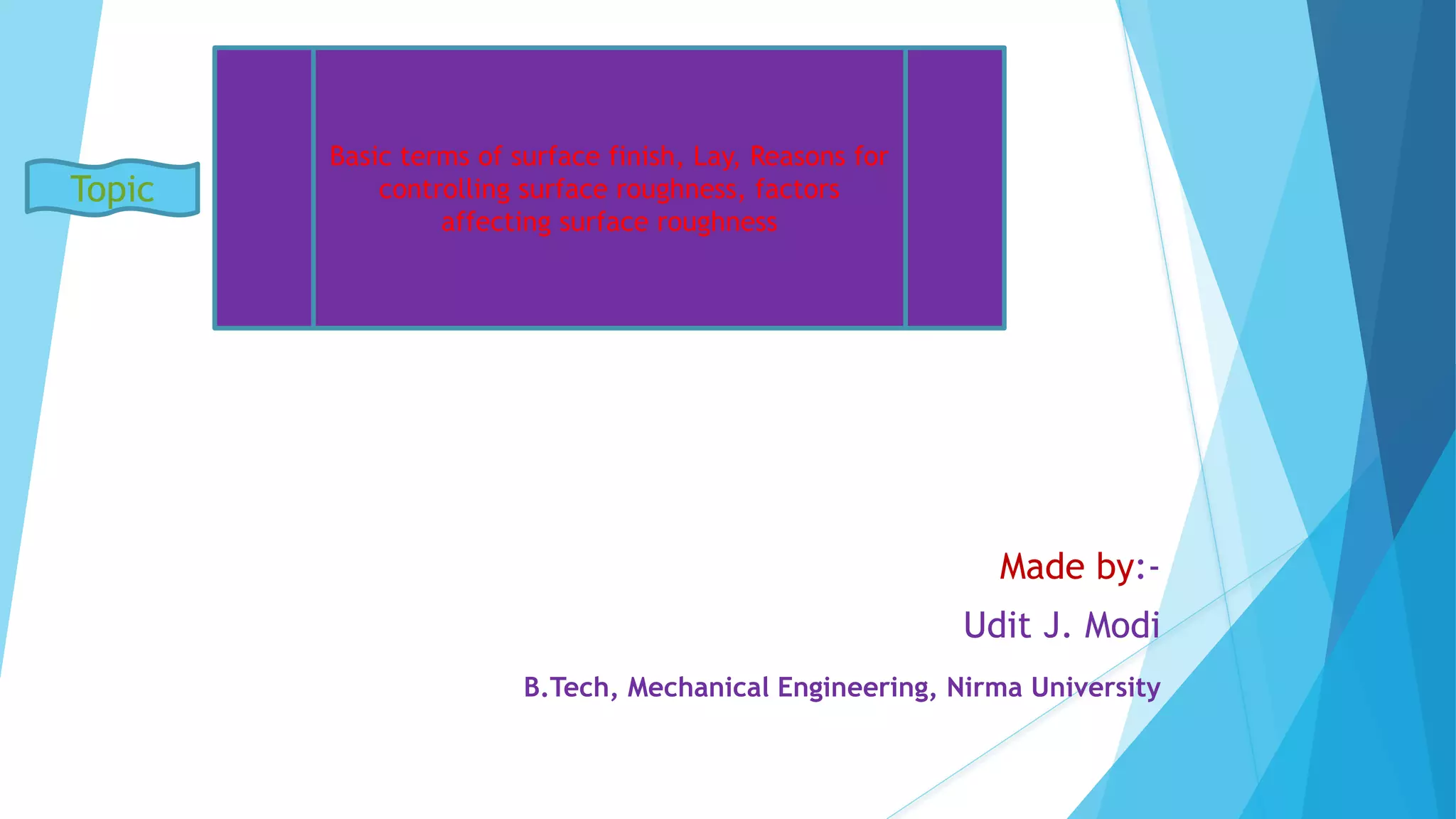 Made by:-
Udit J. Modi
B.Tech, Mechanical Engineering, Nirma University
Basic terms of surface finish, Lay, Reasons for
controlling surface roughness, factors
affecting surface roughness
Topic
 