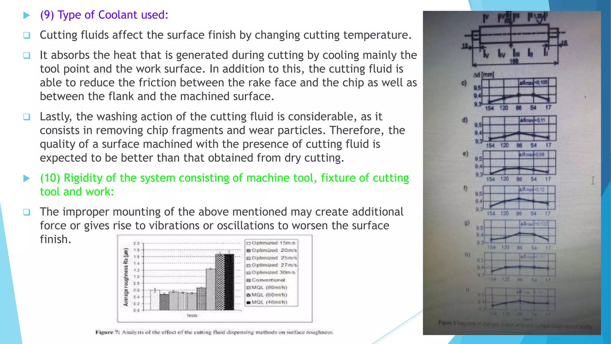  (9) Type of Coolant used:
 Cutting fluids affect the surface finish by changing cutting temperature.
 It absorbs the heat that is generated during cutting by cooling mainly the
tool point and the work surface. In addition to this, the cutting fluid is
able to reduce the friction between the rake face and the chip as well as
between the flank and the machined surface.
 Lastly, the washing action of the cutting fluid is considerable, as it
consists in removing chip fragments and wear particles. Therefore, the
quality of a surface machined with the presence of cutting fluid is
expected to be better than that obtained from dry cutting.
 (10) Rigidity of the system consisting of machine tool, fixture of cutting
tool and work:
 The improper mounting of the above mentioned may create additional
force or gives rise to vibrations or oscillations to worsen the surface
finish.
 