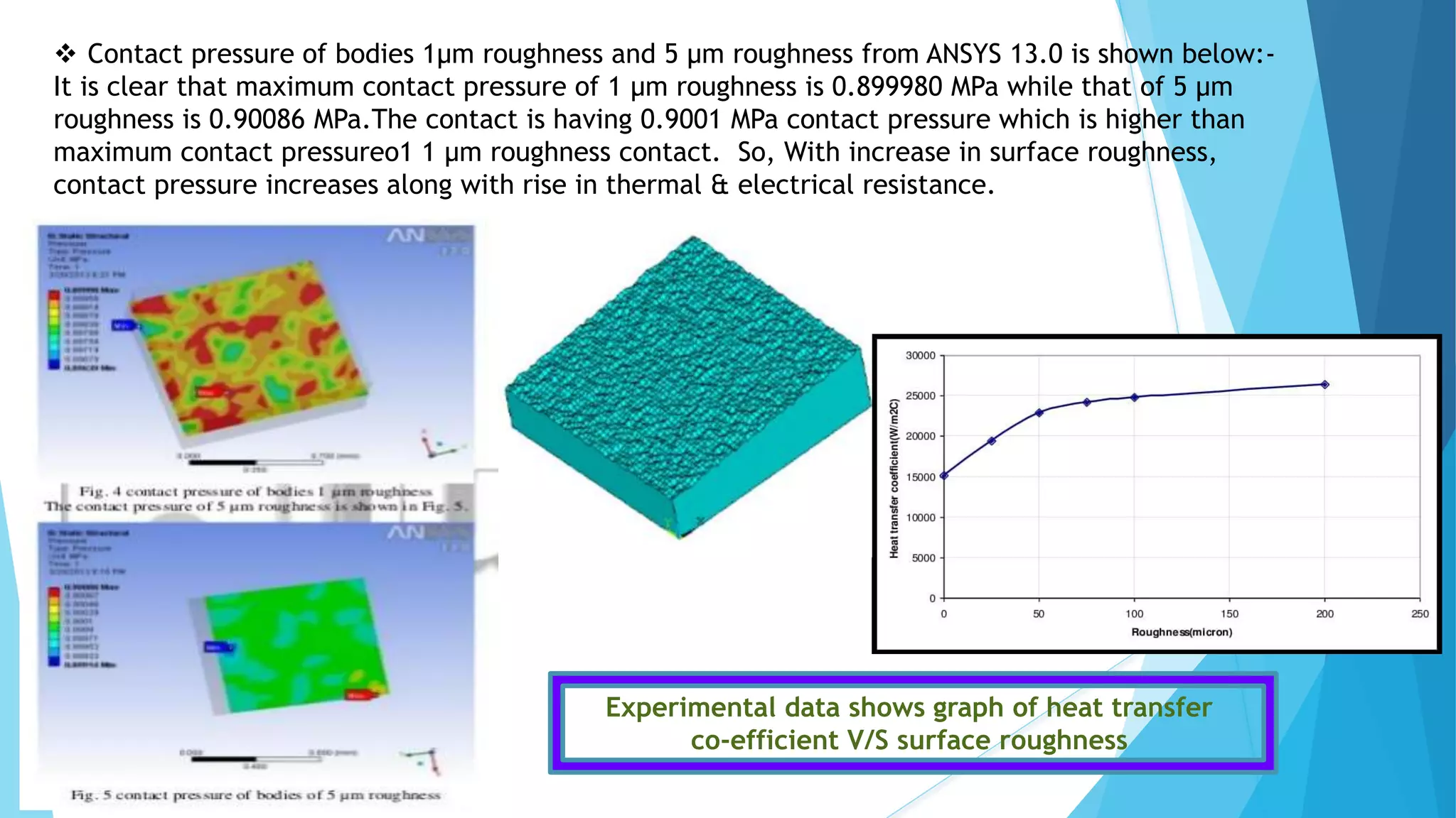  Contact pressure of bodies 1μm roughness and 5 μm roughness from ANSYS 13.0 is shown below:-
It is clear that maximum contact pressure of 1 μm roughness is 0.899980 MPa while that of 5 μm
roughness is 0.90086 MPa.The contact is having 0.9001 MPa contact pressure which is higher than
maximum contact pressureo1 1 μm roughness contact. So, With increase in surface roughness,
contact pressure increases along with rise in thermal & electrical resistance.
Experimental data shows graph of heat transfer
co-efficient V/S surface roughness
 
