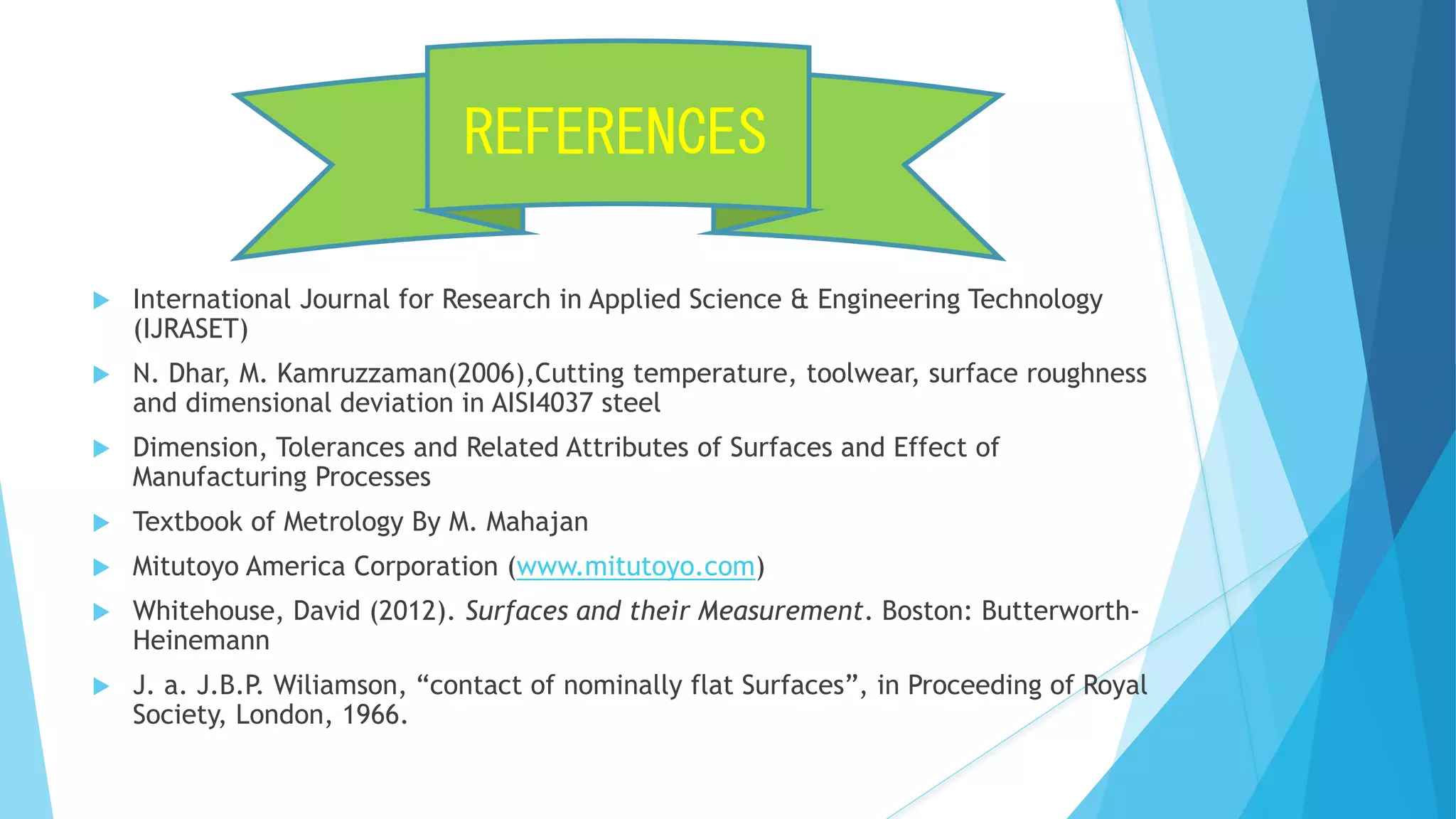  International Journal for Research in Applied Science & Engineering Technology
(IJRASET)
 N. Dhar, M. Kamruzzaman(2006),Cutting temperature, toolwear, surface roughness
and dimensional deviation in AISI4037 steel
 Dimension, Tolerances and Related Attributes of Surfaces and Effect of
Manufacturing Processes
 Textbook of Metrology By M. Mahajan
 Mitutoyo America Corporation (www.mitutoyo.com)
 Whitehouse, David (2012). Surfaces and their Measurement. Boston: Butterworth-
Heinemann
 J. a. J.B.P. Wiliamson, “contact of nominally flat Surfaces”, in Proceeding of Royal
Society, London, 1966.
REFERENCES
 