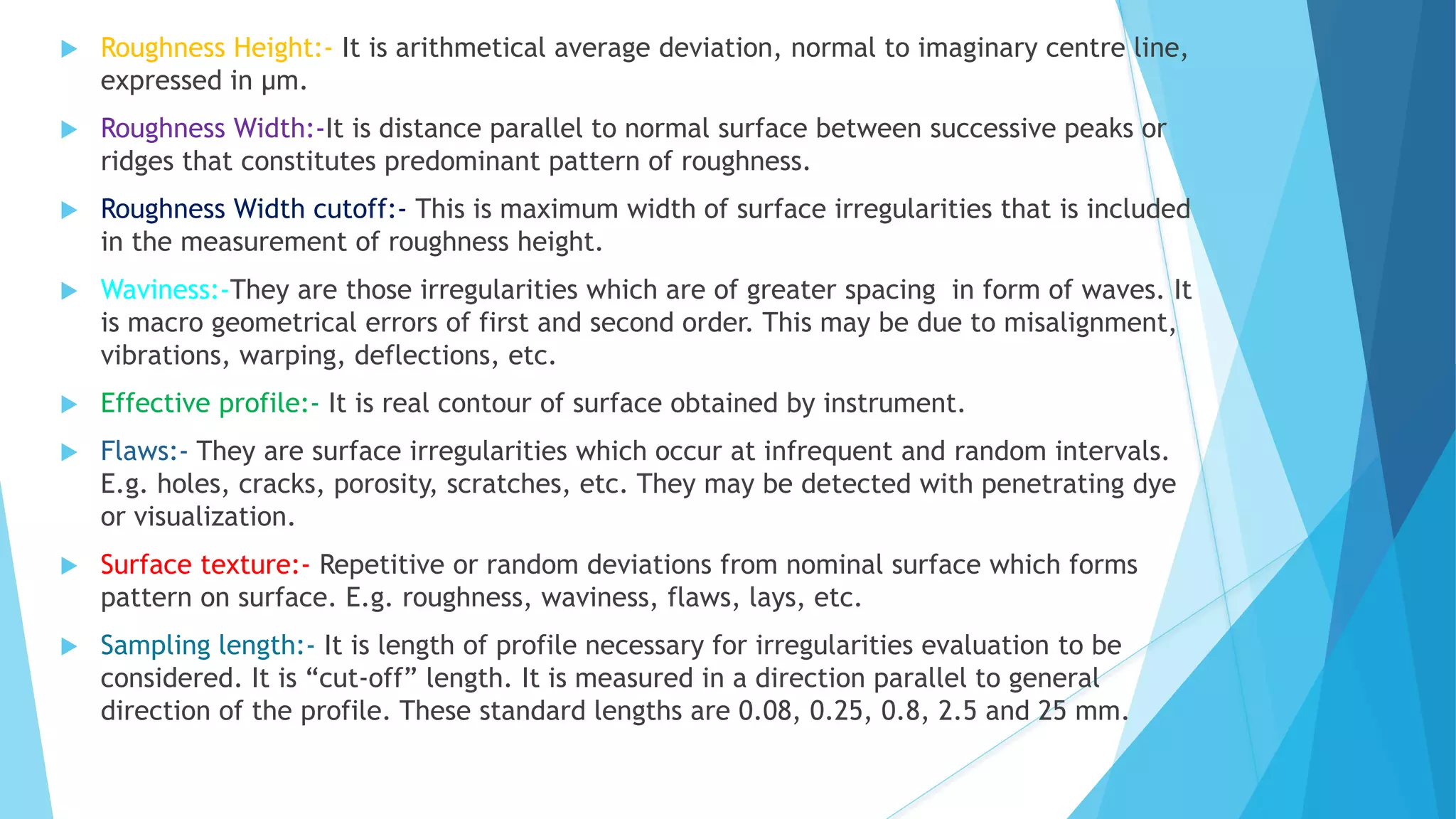  Roughness Height:- It is arithmetical average deviation, normal to imaginary centre line,
expressed in μm.
 Roughness Width:-It is distance parallel to normal surface between successive peaks or
ridges that constitutes predominant pattern of roughness.
 Roughness Width cutoff:- This is maximum width of surface irregularities that is included
in the measurement of roughness height.
 Waviness:-They are those irregularities which are of greater spacing in form of waves. It
is macro geometrical errors of first and second order. This may be due to misalignment,
vibrations, warping, deflections, etc.
 Effective profile:- It is real contour of surface obtained by instrument.
 Flaws:- They are surface irregularities which occur at infrequent and random intervals.
E.g. holes, cracks, porosity, scratches, etc. They may be detected with penetrating dye
or visualization.
 Surface texture:- Repetitive or random deviations from nominal surface which forms
pattern on surface. E.g. roughness, waviness, flaws, lays, etc.
 Sampling length:- It is length of profile necessary for irregularities evaluation to be
considered. It is “cut-off” length. It is measured in a direction parallel to general
direction of the profile. These standard lengths are 0.08, 0.25, 0.8, 2.5 and 25 mm.
 